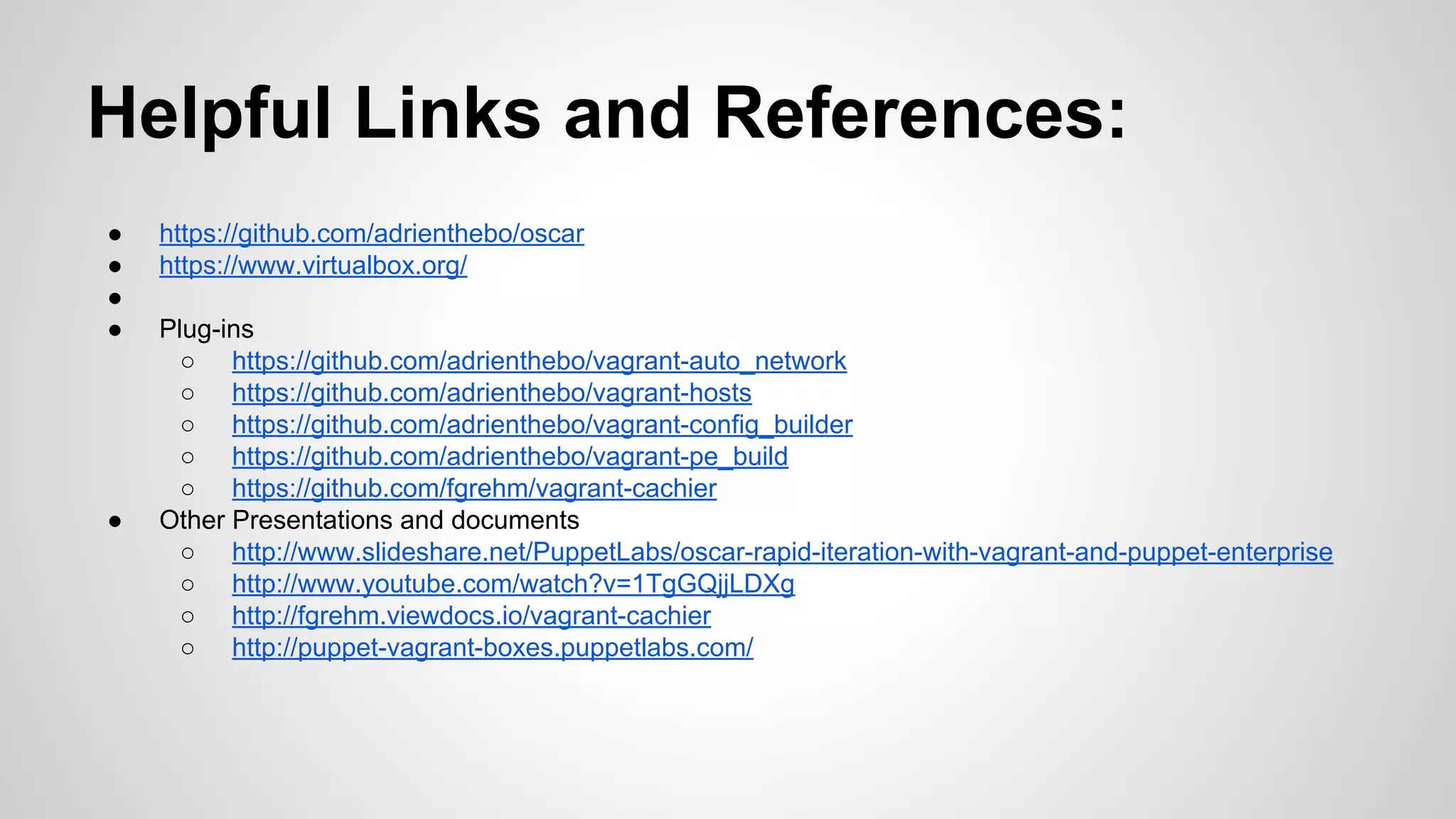Helpful Links and References:
● https://github.com/adrienthebo/oscar
● https://www.virtualbox.org/
●
● Plug-ins
○ https://github.com/adrienthebo/vagrant-auto_network
○ https://github.com/adrienthebo/vagrant-hosts
○ https://github.com/adrienthebo/vagrant-config_builder
○ https://github.com/adrienthebo/vagrant-pe_build
○ https://github.com/fgrehm/vagrant-cachier
● Other Presentations and documents
○ http://www.slideshare.net/PuppetLabs/oscar-rapid-iteration-with-vagrant-and-puppet-enterprise
○ http://www.youtube.com/watch?v=1TgGQjjLDXg
○ http://fgrehm.viewdocs.io/vagrant-cachier
○ http://puppet-vagrant-boxes.puppetlabs.com/
 