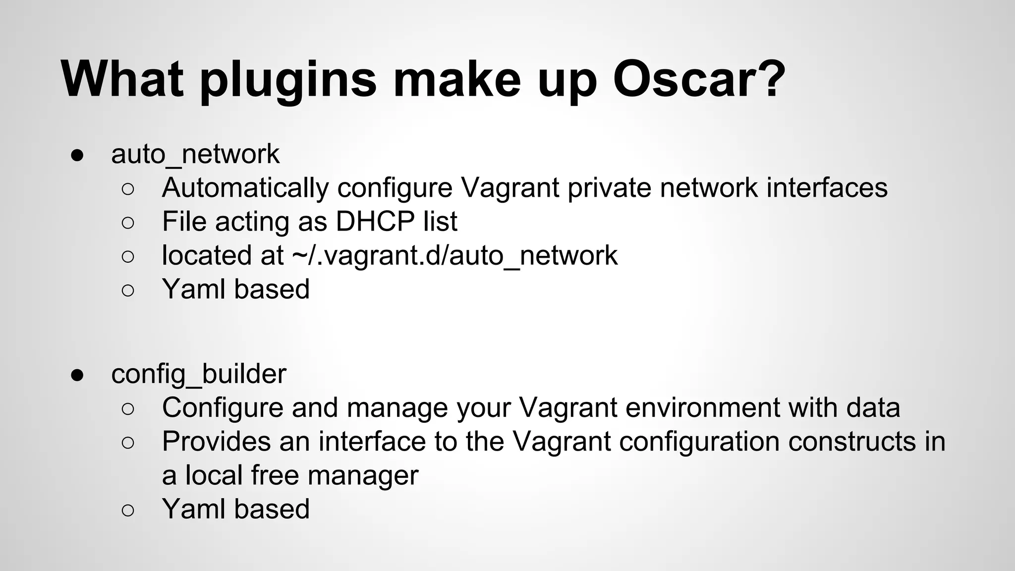 What plugins make up Oscar?
● auto_network
○ Automatically configure Vagrant private network interfaces
○ File acting as DHCP list
○ located at ~/.vagrant.d/auto_network
○ Yaml based
● config_builder
○ Configure and manage your Vagrant environment with data
○ Provides an interface to the Vagrant configuration constructs in
a local free manager
○ Yaml based
 