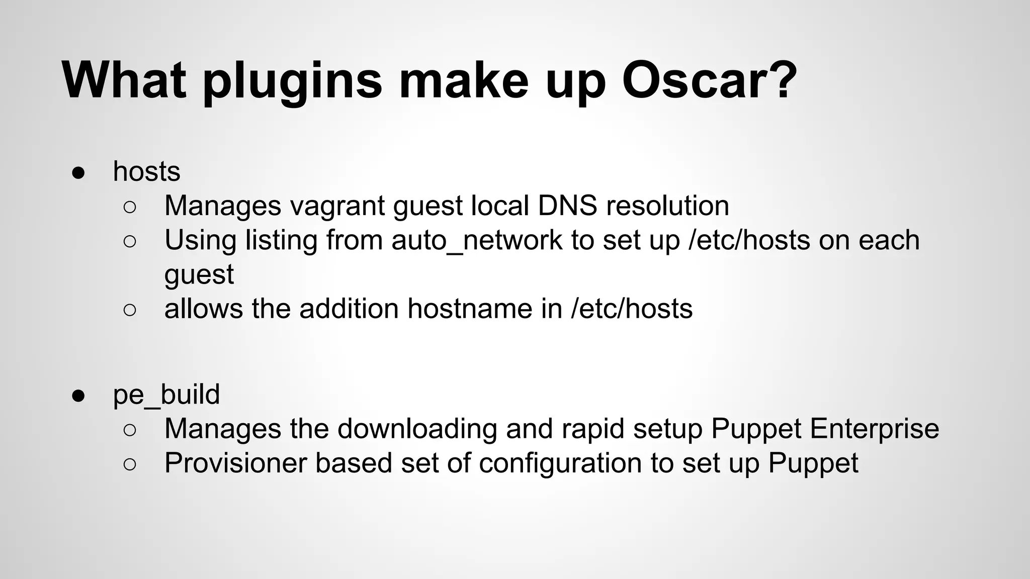 What plugins make up Oscar?
● hosts
○ Manages vagrant guest local DNS resolution
○ Using listing from auto_network to set up /etc/hosts on each
guest
○ allows the addition hostname in /etc/hosts
● pe_build
○ Manages the downloading and rapid setup Puppet Enterprise
○ Provisioner based set of configuration to set up Puppet
 