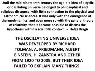 Until the mid-nineteenth century the age-old idea of a cyclic
or oscillating universe belonged to philosophical and
religious discourse, with little connection to the physical and
astronomical sciences. It was only with the emergence of
thermodynamics, and even more so with the general theory
of relativity, that it became possible to discuss the
hypothesis within a scientific context. - Helge Kragh
 