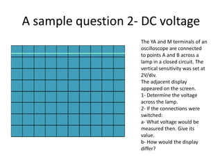 A sample question 2- DC voltage The YA and M terminals of an oscilloscope are connected  to points A and B across a lamp in a closed circuit. The vertical sensitivity was set at 2V/div.The adjacent display appeared on the screen.1- Determine the voltage across the lamp.2- If the connections were switched:a- What voltage would be measured then. Give its value.b- How would the display differ?