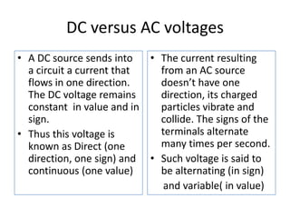 DC versus AC voltagesA DC source sends into a circuit a current that flows in one direction. The DC voltage remains constant  in value and in sign.Thus this voltage is known as Direct (one direction, one sign) and continuous (one value)The current resulting from an AC source doesn’t have one direction, its charged particles vibrate and collide. The signs of the terminals alternate many times per second.Such voltage is said to be alternating (in sign)     and variable( in value) 