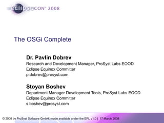 © 2008 by ProSyst Software GmbH; made available under the EPL v1.0 | 17 March 2008
The OSGi Complete
Dr. Pavlin Dobrev
Research and Development Manager, ProSyst Labs EOOD
Eclipse Equinox Committer
p.dobrev@prosyst.com
Stoyan Boshev
Department Manager Development Tools, ProSyst Labs EOOD
Eclipse Equinox Committer
s.boshev@prosyst.com
 