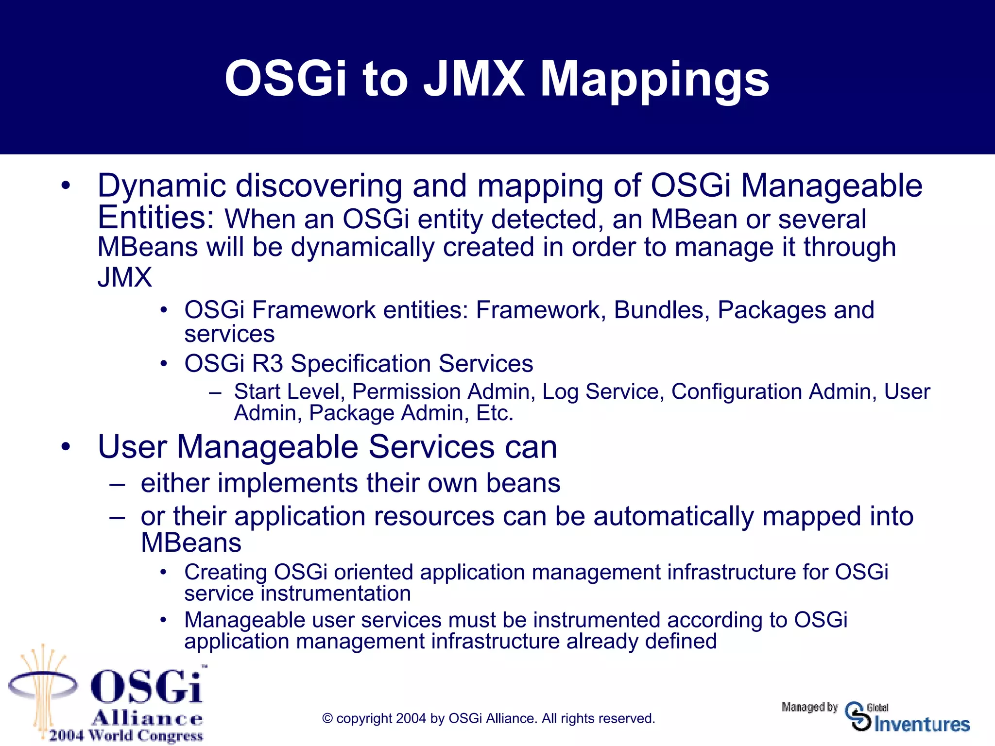 © copyright 2004 by OSGi Alliance. All rights reserved.
OSGi to JMX Mappings
• Dynamic discovering and mapping of OSGi Manageable
Entities: When an OSGi entity detected, an MBean or several
MBeans will be dynamically created in order to manage it through
JMX
• OSGi Framework entities: Framework, Bundles, Packages and
services
• OSGi R3 Specification Services
– Start Level, Permission Admin, Log Service, Configuration Admin, User
Admin, Package Admin, Etc.
• User Manageable Services can
– either implements their own beans
– or their application resources can be automatically mapped into
MBeans
• Creating OSGi oriented application management infrastructure for OSGi
service instrumentation
• Manageable user services must be instrumented according to OSGi
application management infrastructure already defined
 