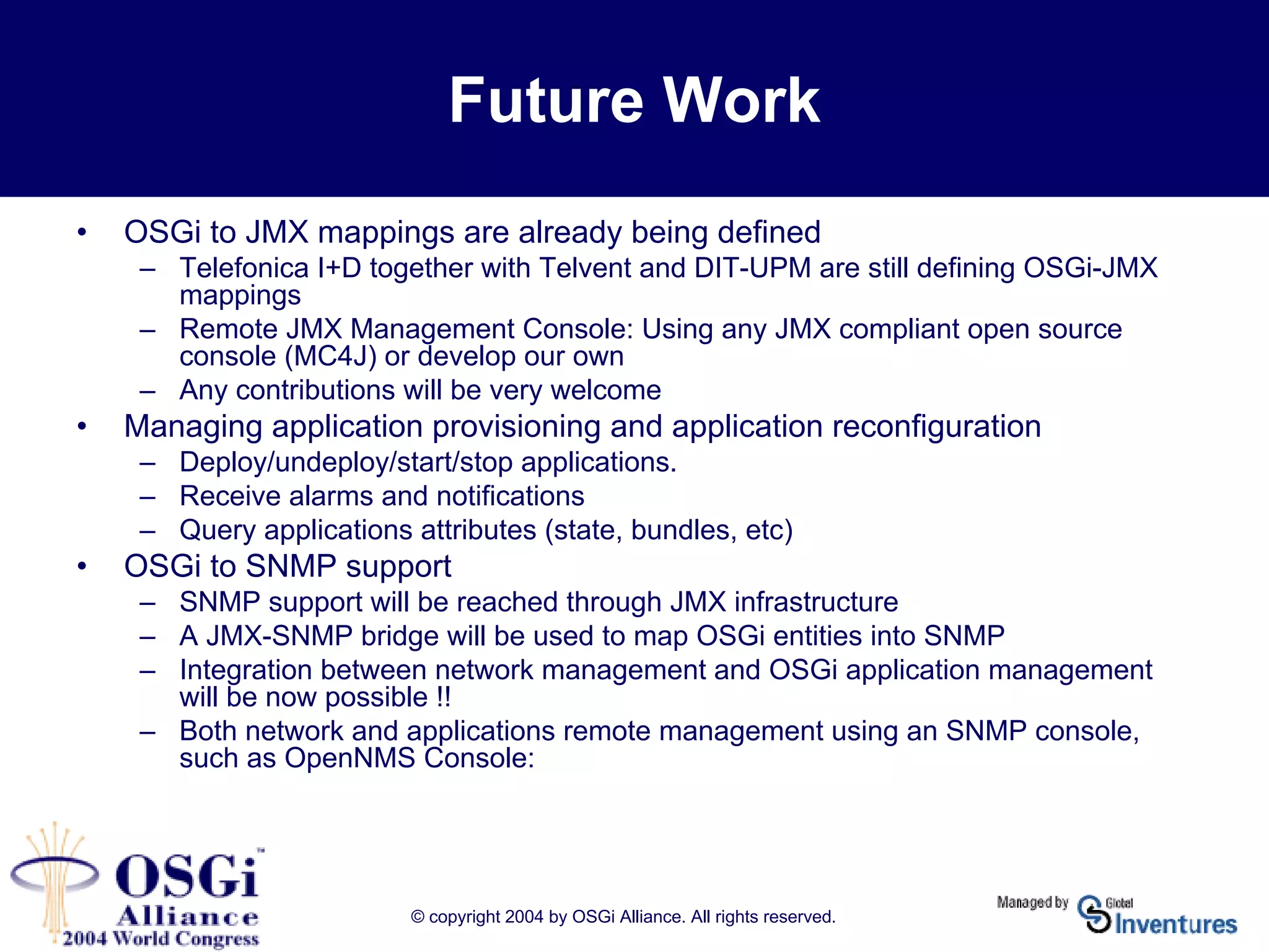 © copyright 2004 by OSGi Alliance. All rights reserved.
Future Work
• OSGi to JMX mappings are already being defined
– Telefonica I+D together with Telvent and DIT-UPM are still defining OSGi-JMX
mappings
– Remote JMX Management Console: Using any JMX compliant open source
console (MC4J) or develop our own
– Any contributions will be very welcome
• Managing application provisioning and application reconfiguration
– Deploy/undeploy/start/stop applications.
– Receive alarms and notifications
– Query applications attributes (state, bundles, etc)
• OSGi to SNMP support
– SNMP support will be reached through JMX infrastructure
– A JMX-SNMP bridge will be used to map OSGi entities into SNMP
– Integration between network management and OSGi application management
will be now possible !!
– Both network and applications remote management using an SNMP console,
such as OpenNMS Console:
 