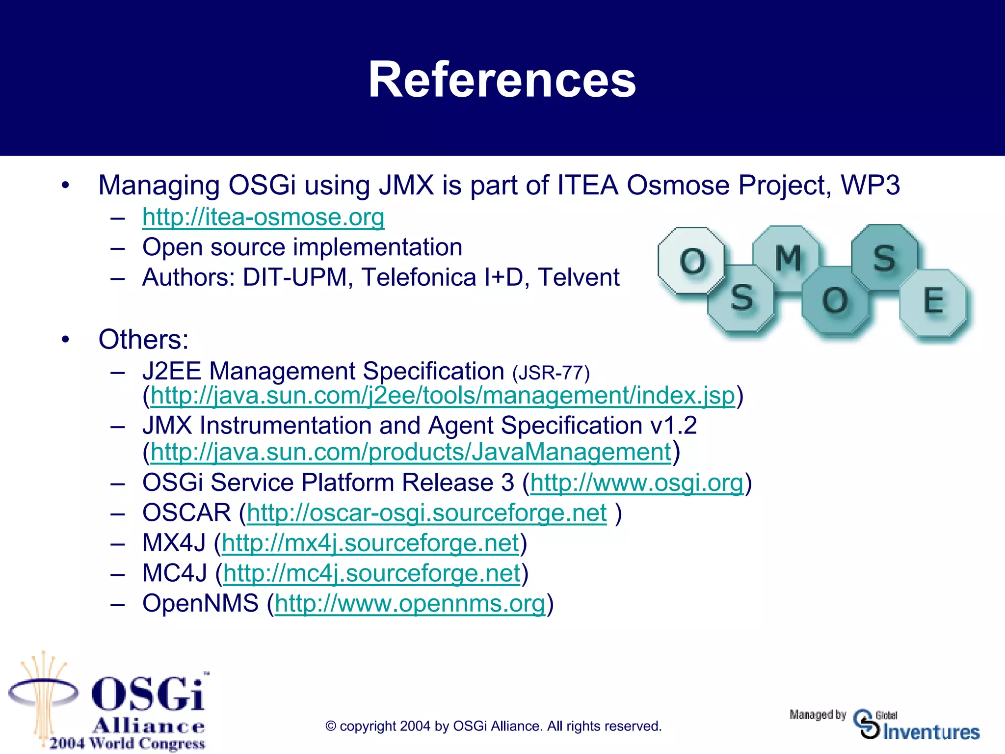 © copyright 2004 by OSGi Alliance. All rights reserved.
References
• Managing OSGi using JMX is part of ITEA Osmose Project, WP3
– http://itea-osmose.org
– Open source implementation
– Authors: DIT-UPM, Telefonica I+D, Telvent
• Others:
– J2EE Management Specification (JSR-77)
(http://java.sun.com/j2ee/tools/management/index.jsp)
– JMX Instrumentation and Agent Specification v1.2
(http://java.sun.com/products/JavaManagement)
– OSGi Service Platform Release 3 (http://www.osgi.org)
– OSCAR (http://oscar-osgi.sourceforge.net )
– MX4J (http://mx4j.sourceforge.net)
– MC4J (http://mc4j.sourceforge.net)
– OpenNMS (http://www.opennms.org)
 