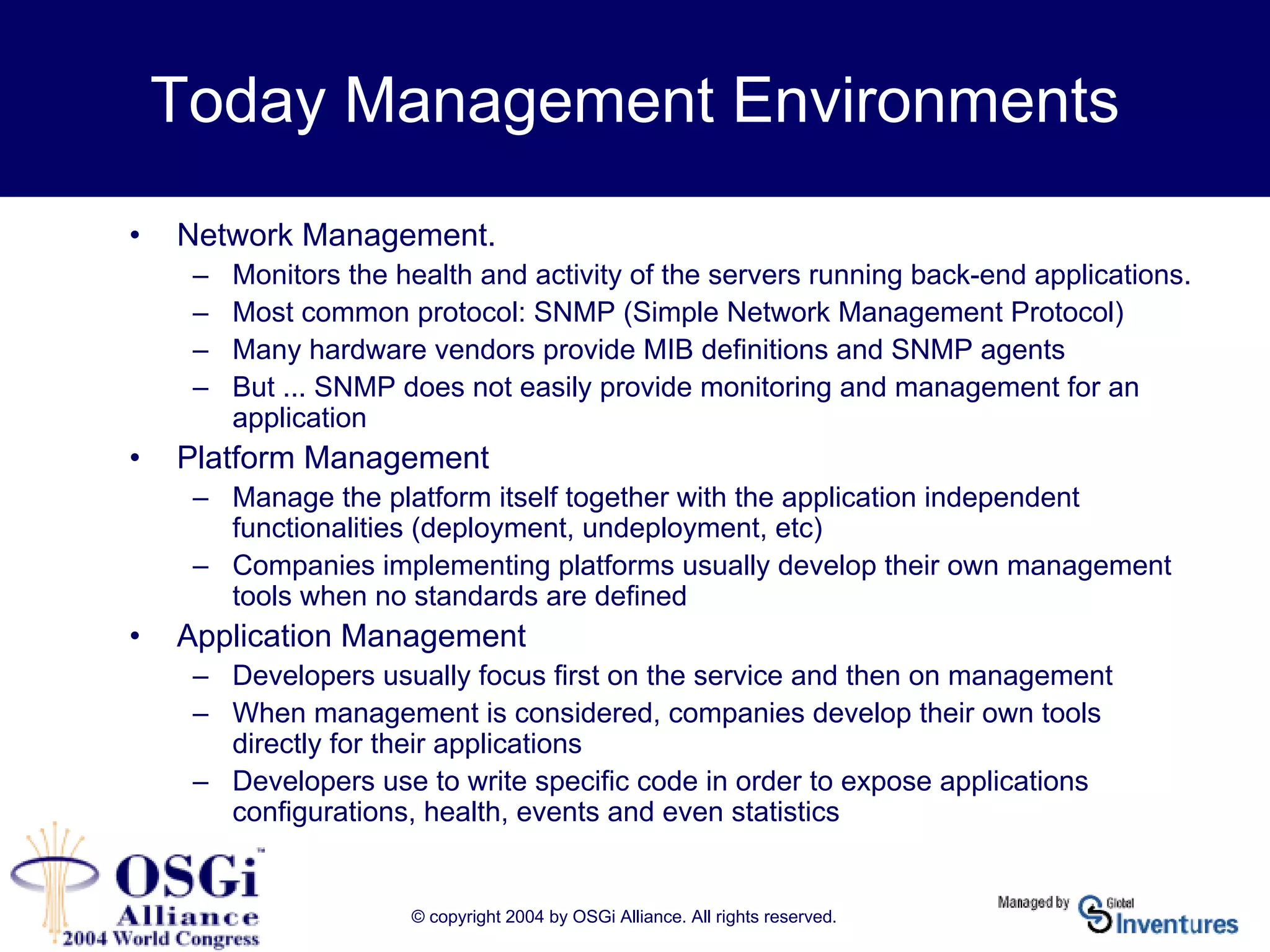 © copyright 2004 by OSGi Alliance. All rights reserved.
Today Management Environments
• Network Management.
– Monitors the health and activity of the servers running back-end applications.
– Most common protocol: SNMP (Simple Network Management Protocol)
– Many hardware vendors provide MIB definitions and SNMP agents
– But ... SNMP does not easily provide monitoring and management for an
application
• Platform Management
– Manage the platform itself together with the application independent
functionalities (deployment, undeployment, etc)
– Companies implementing platforms usually develop their own management
tools when no standards are defined
• Application Management
– Developers usually focus first on the service and then on management
– When management is considered, companies develop their own tools
directly for their applications
– Developers use to write specific code in order to expose applications
configurations, health, events and even statistics
 