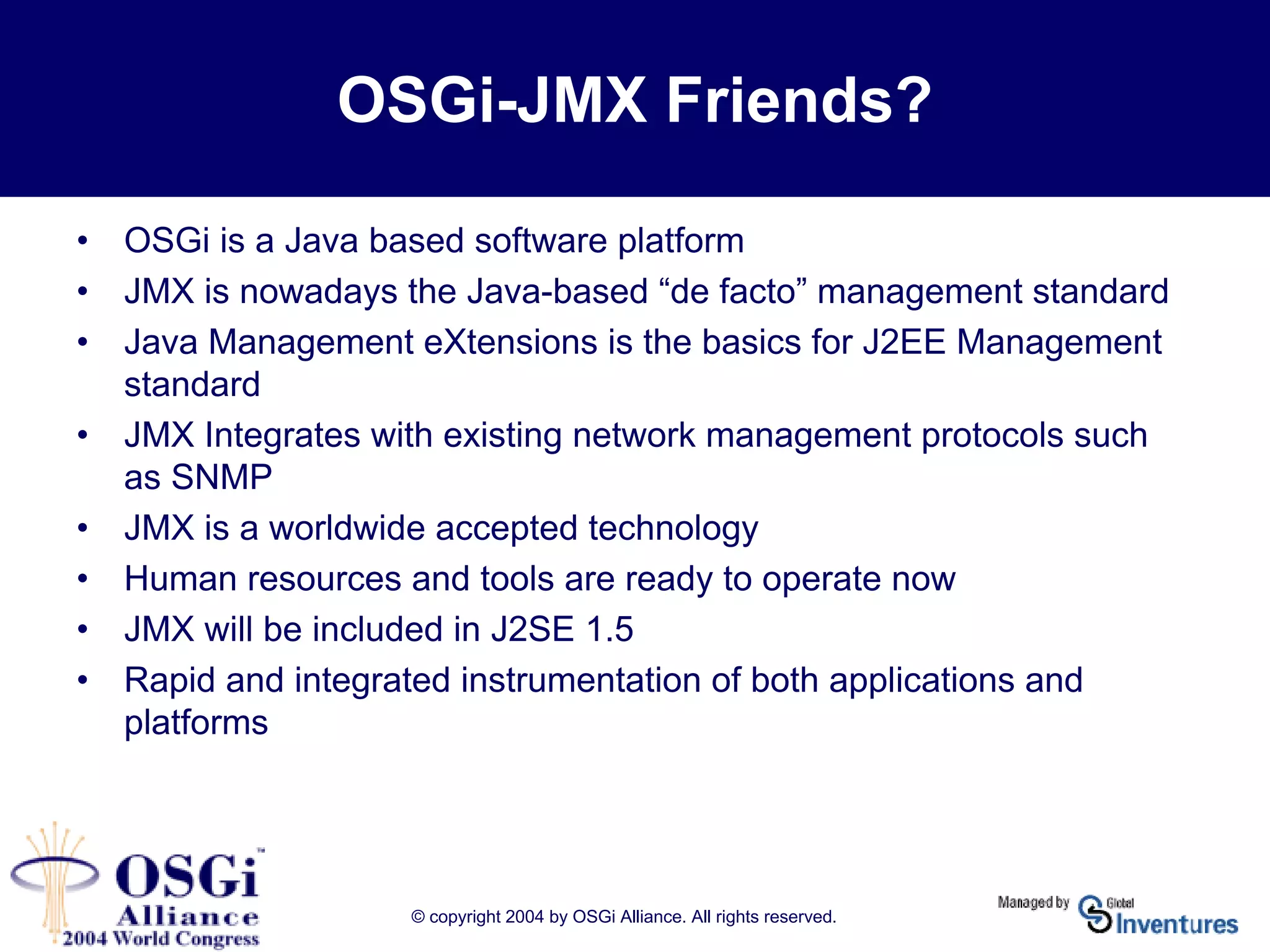 © copyright 2004 by OSGi Alliance. All rights reserved.
OSGi-JMX Friends?
• OSGi is a Java based software platform
• JMX is nowadays the Java-based “de facto” management standard
• Java Management eXtensions is the basics for J2EE Management
standard
• JMX Integrates with existing network management protocols such
as SNMP
• JMX is a worldwide accepted technology
• Human resources and tools are ready to operate now
• JMX will be included in J2SE 1.5
• Rapid and integrated instrumentation of both applications and
platforms
 