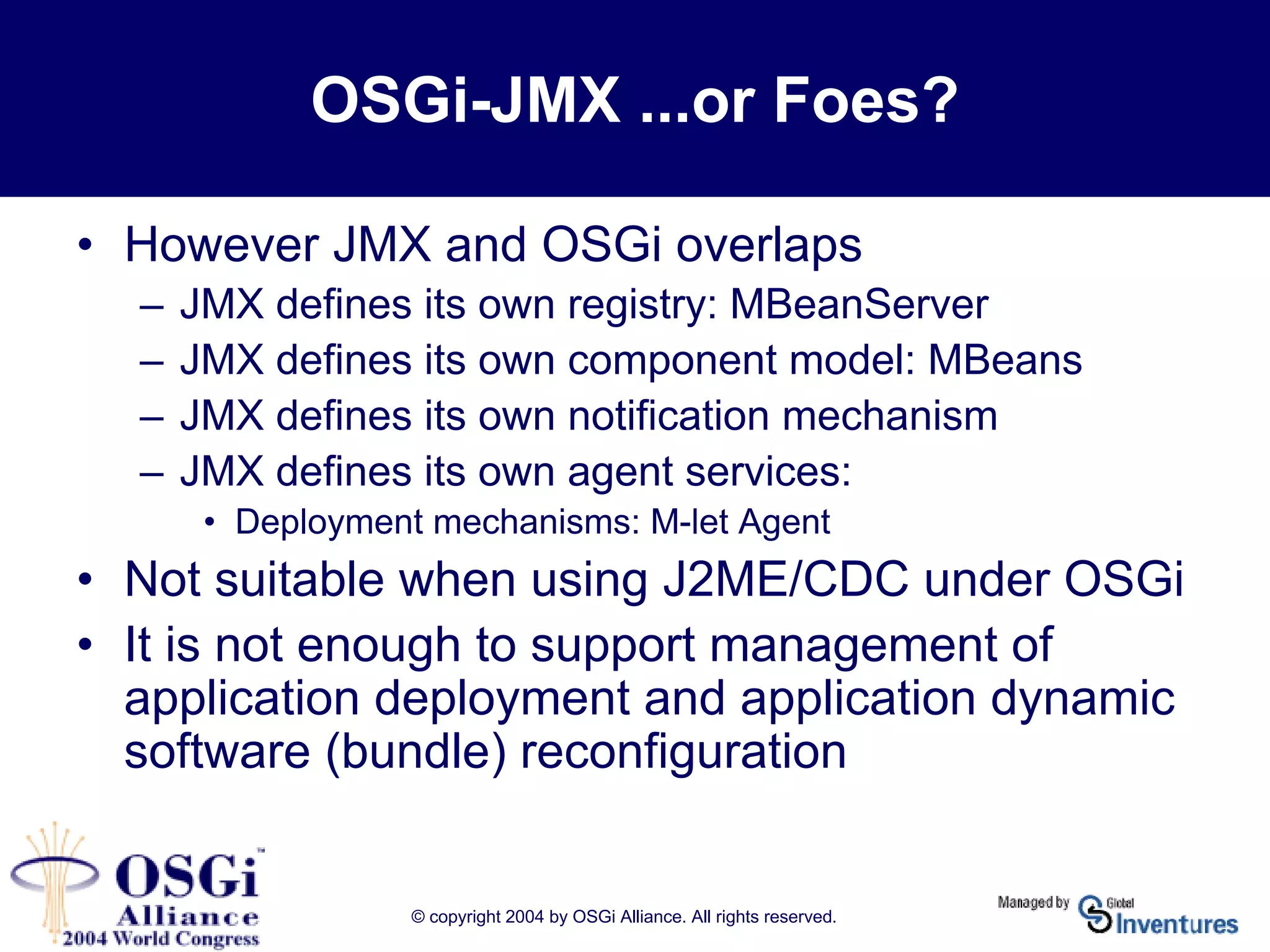 © copyright 2004 by OSGi Alliance. All rights reserved.
OSGi-JMX ...or Foes?
• However JMX and OSGi overlaps
– JMX defines its own registry: MBeanServer
– JMX defines its own component model: MBeans
– JMX defines its own notification mechanism
– JMX defines its own agent services:
• Deployment mechanisms: M-let Agent
• Not suitable when using J2ME/CDC under OSGi
• It is not enough to support management of
application deployment and application dynamic
software (bundle) reconfiguration
 