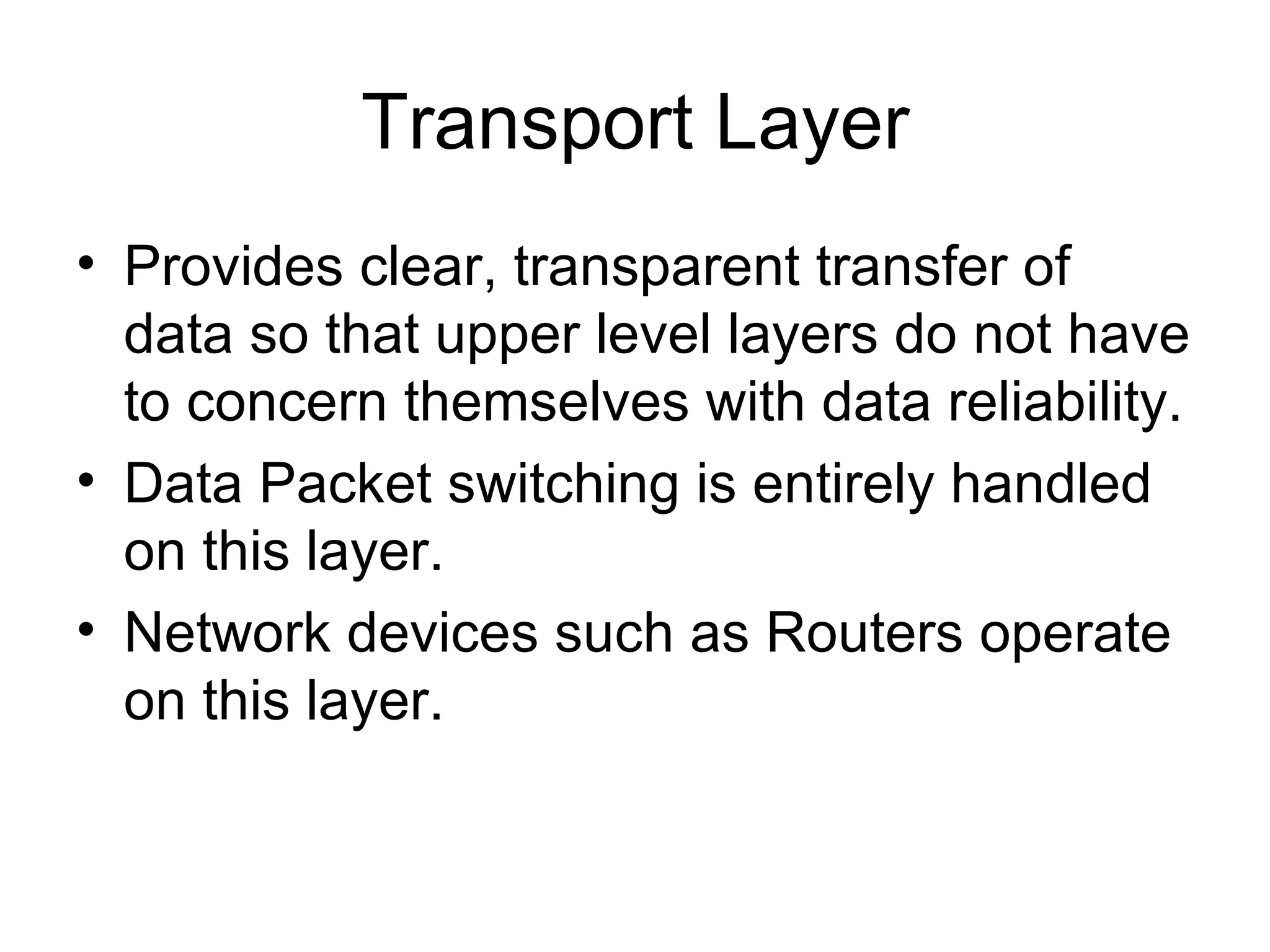 Transport Layer Provides clear, transparent transfer of data so that upper level layers do not have to concern themselves with data reliability.  Data Packet switching is entirely handled on this layer. Network devices such as Routers operate on this layer. 