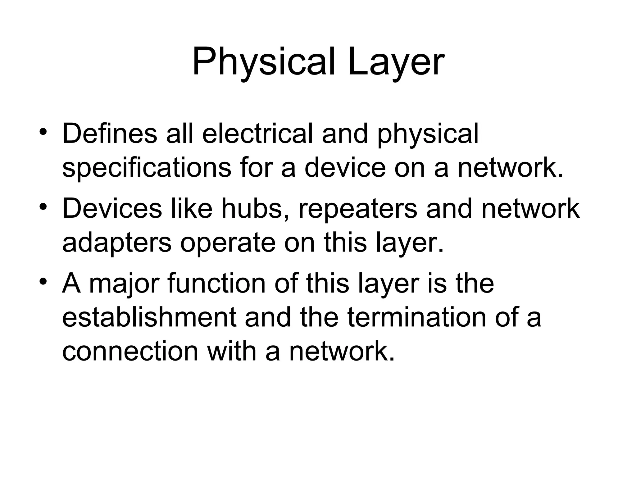 Physical Layer Defines all electrical and physical specifications for a device on a network. Devices like hubs, repeaters and network adapters operate on this layer. A major function of this layer is the establishment and the termination of a connection with a network.  
