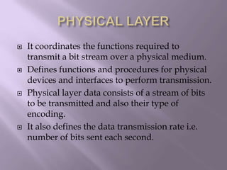PHYSICAL LAYERIt coordinates the functions required to transmit a bit stream over a physical medium.Defines functions and procedures for physical devices and interfaces to perform transmission.Physical layer data consists of a stream of bits to be transmitted and also their type of encoding.It also defines the data transmission rate i.e. number of bits sent each second.