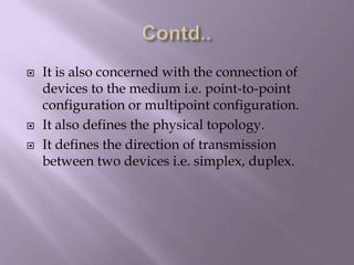 Contd..It is also concerned with the connection of devices to the medium i.e. point-to-point configuration or multipoint configuration.It also defines the physical topology.It defines the direction of transmission   between two devices i.e. simplex, duplex.