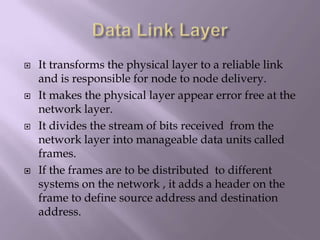 Data Link LayerIt transforms the physical layer to a reliable link and is responsible for node to node delivery.It makes the physical layer appear error free at the network layer.It divides the stream of bits received  from the network layer into manageable data units called frames.If the frames are to be distributed  to different systems on the network , it adds a header on the frame to define source address and destination address.