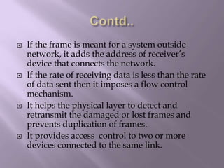 Contd..If the frame is meant for a system outside network, it adds the address of receiver’s device that connects the network.If the rate of receiving data is less than the rate of data sent then it imposes a flow control mechanism.It helps the physical layer to detect and retransmit the damaged or lost frames and prevents duplication of frames.It provides access  control to two or more devices connected to the same link.