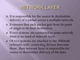 NETWORK LAYERIt is responsible for the source to destination delivery of a packet across a multiple network.It ensures that each packet gets from its point of origin to its final destination.If two systems are connected to same network there is no need of network layer.Of two systems are attached to the different networks with connecting devices between them , then network layer is responsible for source to destination delivery of the data.