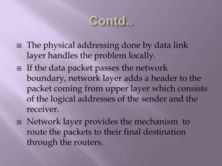 Contd..The physical addressing done by data link layer handles the problem locally.If the data packet passes the network boundary, network layer adds a header to the packet coming from upper layer which consists of the logical addresses of the sender and the receiver.Network layer provides the mechanism  to route the packets to their final destination through the routers.