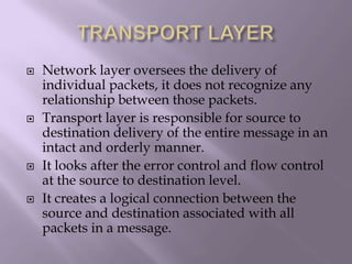 TRANSPORT LAYERNetwork layer oversees the delivery of individual packets, it does not recognize any relationship between those packets.Transport layer is responsible for source to destination delivery of the entire message in an intact and orderly manner.It looks after the error control and flow control  at the source to destination level.It creates a logical connection between the source and destination associated with all packets in a message.