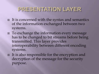 PRESENTATION LAYERIt is concerned with the syntax and semantics of the information exchanged between two systems.To exchange the information every message has to be changed to bit streams before being transmitted. This layer provides interoperability between different encoding systems.It is also responsible for the encryption and decryption of the message for the security purpose.