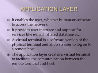APPLICATION LAYERIt enables the user, whether human or software to access the network.It provides user interface and support for services like e-mail , shared database etc.A virtual terminal is a software version of the physical terminal and allows a user to log on to a remote host.The application layer creates a virtual terminal to facilitate the communication between the remote terminal and host.