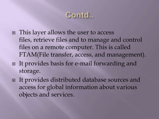 Contd..This layer allows the user to access files, retrieve files and to manage and control files on a remote computer. This is called FTAM(File transfer, access, and management).It provides basis for e-mail forwarding and storage.It provides distributed database sources and access for global information about various objects and services.