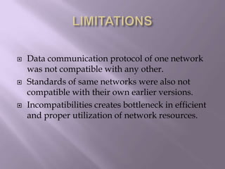 LIMITATIONSData communication protocol of one network was not compatible with any other.Standards of same networks were also not compatible with their own earlier versions.Incompatibilities creates bottleneck in efficient and proper utilization of network resources.