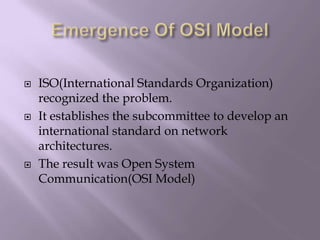 Emergence Of OSI ModelISO(International Standards Organization)  recognized the problem.It establishes the subcommittee to develop an international standard on network architectures.The result was Open System Communication(OSI Model)