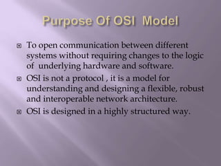 Purpose Of OSI  ModelTo open communication between different systems without requiring changes to the logic of  underlying hardware and software.OSI is not a protocol , it is a model for understanding and designing a flexible, robust and interoperable network architecture.OSI is designed in a highly structured way.