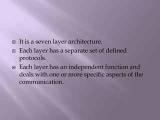 It is a seven layer architecture.Each layer has a separate set of defined protocols.Each layer has an independent function and deals with one or more specific aspects of the communication.