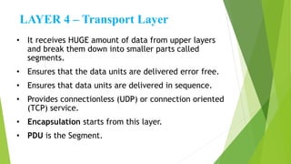 LAYER 4 – Transport Layer
• It receives HUGE amount of data from upper layers
and break them down into smaller parts called
segments.
• Ensures that the data units are delivered error free.
• Ensures that data units are delivered in sequence.
• Provides connectionless (UDP) or connection oriented
(TCP) service.
• Encapsulation starts from this layer.
• PDU is the Segment.
 