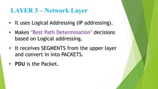 LAYER 3 – Network Layer
• It uses Logical Addressing (IP addressing).
• Makes ‘Best Path Determination’ decisions
based on Logical addressing.
• It receives SEGMENTS from the upper layer
and convert in into PACKETS.
• PDU is the Packet.
 