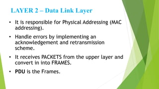 LAYER 2 – Data Link Layer
• It is responsible for Physical Addressing (MAC
addressing).
• Handle errors by implementing an
acknowledgement and retransmission
scheme.
• It receives PACKETS from the upper layer and
convert in into FRAMES.
• PDU is the Frames.
 