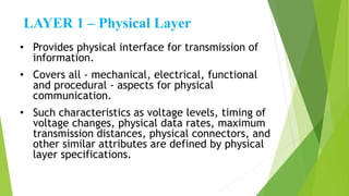 LAYER 1 – Physical Layer
• Provides physical interface for transmission of
information.
• Covers all - mechanical, electrical, functional
and procedural - aspects for physical
communication.
• Such characteristics as voltage levels, timing of
voltage changes, physical data rates, maximum
transmission distances, physical connectors, and
other similar attributes are defined by physical
layer specifications.
 
