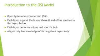  Open Systems Interconnection (OSI)
 Each layer support the layers above it and offers services to
the layers below
 Each layer performs unique and specific task
 A layer only has knowledge of its neighbour layers only
Introduction to the OSI Model
 