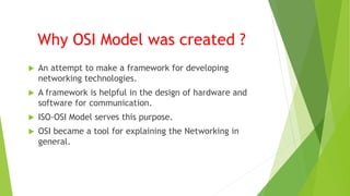Why OSI Model was created ?
 An attempt to make a framework for developing
networking technologies.
 A framework is helpful in the design of hardware and
software for communication.
 ISO-OSI Model serves this purpose.
 OSI became a tool for explaining the Networking in
general.
 