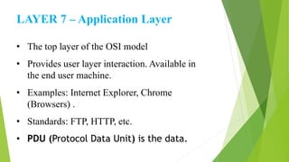 LAYER 7 – Application Layer
• The top layer of the OSI model
• Provides user layer interaction. Available in
the end user machine.
• Examples: Internet Explorer, Chrome
(Browsers) .
• Standards: FTP, HTTP, etc.
• PDU (Protocol Data Unit) is the data.
 
