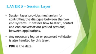 LAYER 5 – Session Layer
• Session layer provides mechanism for
controlling the dialogue between the two
end systems. It defines how to start, control
and end conversations (called sessions)
between applications.
• Any necessary log-on or password validation
is also handled by this layer.
• PDU is the data.
 