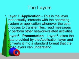The Layers
• Layer 7: Application - This is the layer
that actually interacts with the operating
system or application whenever the user
chooses to transfer files, read messages
or perform other network-related activities.
• Layer 6: Presentation - Layer 6 takes the
data provided by the Application layer and
converts it into a standard format that the
other layers can understand.
 