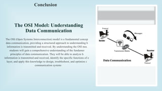 The OSI Model: Understanding
Data Communication
The OSI (Open Systems Interconnection) model is a fundamental concept in
data communication, providing a structured approach to understanding how
information is transmitted and received. By understanding the OSI model,
students will gain a comprehensive understanding of the fundamental
principles of data communication. They will be able to analyze how
information is transmitted and received, identify the specific functions of each
layer, and apply this knowledge to design, troubleshoot, and optimize data
communication systems.
Conclusion
 