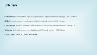 Reference
Geeksfor Geeks: Retrieved from https://www.geeksforgeeks.org/types-of-network-topology/ (2025, 11 March )
IBM :Retrieved from https://www.ibm.com/think/topics/network-topology/ (2025, February 28)
Cato Networks: Retrieved from https://www.catonetworks.com/glossary/network-topologies/ topology (2025).
Wikipedia: Retrieved from https://en.wikipedia.org/wiki/Network_topology (2025, March 13).
Course Lecture Slides: BLC (2025, January 18)
 