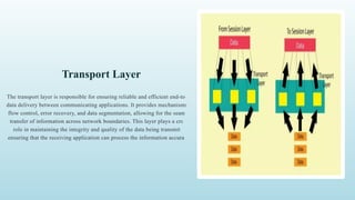 Transport Layer
The transport layer is responsible for ensuring reliable and efficient end-to-end
data delivery between communicating applications. It provides mechanisms for
flow control, error recovery, and data segmentation, allowing for the seamless
transfer of information across network boundaries. This layer plays a crucial
role in maintaining the integrity and quality of the data being transmitted,
ensuring that the receiving application can process the information accurately.
 