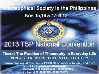 Theosophical Society in the Philippines
PUNTA VILLA RESORT HOTEL, VILLA, ILOILO CITY
Contact for Inquiries and Reservation
Lisa Montero at 033 3203950 / 09198592504
Lily Que at 09193027998 / 09053773575
Convention registration fee is P2500.00 inclusive of lodging and food
 