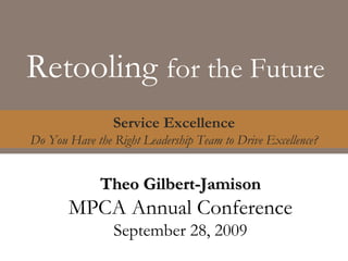 Retooling  for the Future Service Excellence Do You Have the Right Leadership Team to Drive Excellence? Theo Gilbert-Jamison MPCA Annual Conference September 28, 2009 