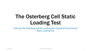 The Osterberg Cell Static
Loading Test
Utilizing The Osterberg Cell for Loading test instead of Conventional
Static LoadingTest
12/12/2016 Alaa Mohamed Metwally 1
 