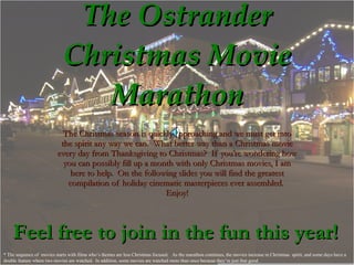 The Ostrander Christmas Movie Marathon The Christmas season is quickly approaching and we must get into the spirit any way we can.  What better way than a Christmas movie every day from Thanksgiving to Christmas?  If you’re wondering how you can possibly fill up a month with only Christmas movies, I am here to help.  On the following slides you will find the greatest compilation of holiday cinematic masterpieces ever assembled.  Enjoy! Feel free to join in the fun this year! * The sequence of  movies starts with films who’s themes are less Christmas focused.  As the marathon continues, the movies increase in Christmas  spirit, and some days have a double feature where two movies are watched.  In addition, some movies are watched more than once because they’re just that good. 