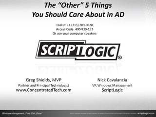 The “Other” 5 Things
        You Should Care About in AD
                         Dial In: +1 (213) 289-0020
                         Access Code: 400-839-152
                       Or use your computer speakers




     Greg Shields, MVP                                 Nick Cavalancia
Partner and Principal Technologist               VP, Windows Management
www.ConcentratedTech.com                                 ScriptLogic
 