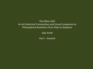 The Other Half: An Art Historical Commentary and Visual Companion to Philosophical Aesthetics from Plato to Gadamer Jake Smith Part I - Artwork 