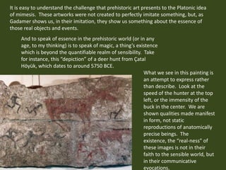 It is easy to understand the challenge that prehistoric art presents to the Platonic idea of mimesis.  These artworks were...