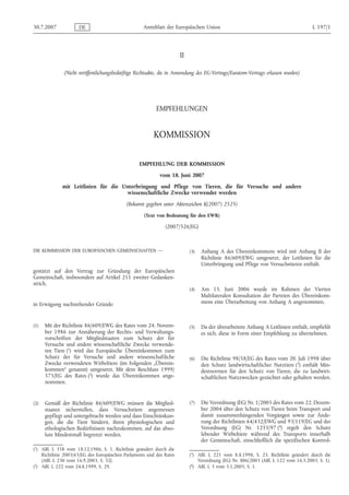 30.7.2007            DE                             Amtsblatt der Europäischen Union                                                L 197/1




                                                                      II

              (Nicht veröffentlichungsbedürftige Rechtsakte, die in Anwendung des EG-Vertrags/Euratom-Vertrags erlassen wurden)




                                                          EMPFEHLUNGEN


                                                         KOMMISSION

                                                  EMPFEHLUNG DER KOMMISSION
                                                           vom 18. Juni 2007
             mit Leitlinien für die Unterbringung und Pflege von Tieren, die für Versuche und andere
                                     wissenschaftliche Zwecke verwendet werden
                                            (Bekannt gegeben unter Aktenzeichen K(2007) 2525)

                                                    (Text von Bedeutung für den EWR)

                                                              (2007/526/EG)



DIE KOMMISSION DER EUROPÄISCHEN GEMEINSCHAFTEN —                           (3)   Anhang A des Übereinkommens wird mit Anhang II der
                                                                                 Richtlinie 86/609/EWG umgesetzt, der Leitlinien für die
                                                                                 Unterbringung und Pflege von Versuchstieren enthält.
gestützt auf den Vertrag zur Gründung der Europäischen
Gemeinschaft, insbesondere auf Artikel 211 zweiter Gedanken-
strich,
                                                                           (4)   Am 15. Juni 2006 wurde im Rahmen der Vierten
                                                                                 Multilateralen Konsultation der Parteien des Übereinkom-
in Erwägung nachstehender Gründe:                                                mens eine Überarbeitung von Anhang A angenommen.



(1)   Mit der Richtlinie 86/609/EWG des Rates vom 24. Novem-               (5)   Da der überarbeitete Anhang A Leitlinien enthält, empfiehlt
      ber 1986 zur Annäherung der Rechts- und Verwaltungs-                       es sich, diese in Form einer Empfehlung zu übernehmen.
      vorschriften der Mitgliedstaaten zum Schutz der für
      Versuche und andere wissenschaftliche Zwecke verwende-
      ten Tiere (1) wird das Europäische Übereinkommen zum
      Schutz der für Versuche und andere wissenschaftliche                 (6)   Die Richtlinie 98/58/EG des Rates vom 20. Juli 1998 über
      Zwecke verwendeten Wirbeltiere (im Folgenden „Überein-                     den Schutz landwirtschaftlicher Nutztiere (3) enthält Min-
      kommen“ genannt) umgesetzt. Mit dem Beschluss 1999/                        destnormen für den Schutz von Tieren, die zu landwirt-
      575/EG des Rates (2) wurde das Übereinkommen ange-                         schaftlichen Nutzzwecken gezüchtet oder gehalten werden.
      nommen.


(2)   Gemäß der Richtlinie 86/609/EWG müssen die Mitglied-                 (7)   Die Verordnung (EG) Nr. 1/2005 des Rates vom 22. Dezem-
      staaten sicherstellen, dass Versuchstiere angemessen                       ber 2004 über den Schutz von Tieren beim Transport und
      gepflegt und untergebracht werden und dass Einschränkun-                   damit zusammenhängenden Vorgängen sowie zur Ände-
      gen, die die Tiere hindern, ihren physiologischen und                      rung der Richtlinien 64/432/EWG und 93/119/EG und der
      ethologischen Bedürfnissen nachzukommen, auf das abso-                     Verordnung (EG) Nr. 1255/97 (4) regelt den Schutz
      lute Mindestmaß begrenzt werden.                                           lebender Wirbeltiere während des Transports innerhalb
                                                                                 der Gemeinschaft, einschließlich die spezifischen Kontrol-
(1) ABl. L 358 vom 18.12.1986, S. 1. Richtlinie geändert durch die
    Richtlinie 2003/65/EG des Europäischen Parlaments und des Rates        (3) ABl. L 221 vom 8.8.1998, S. 23. Richtlinie geändert durch die
    (ABl. L 230 vom 16.9.2003, S. 32).                                         Verordnung (EG) Nr. 806/2003 (ABl. L 122 vom 16.5.2003, S. 1).
(2) ABl. L 222 vom 24.8.1999, S. 29.                                       (4) ABl. L 3 vom 5.1.2005, S. 1.
 