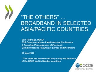 “THE OTHERS” …
BROADBAND IN SELECTED
ASIA/PACIFIC COUNTRIES
Sam Paltridge, OECD*
FSR Communications & Media Annual Conference
A Complete Reassessment of Electronic
Communications Regulation: Europe and the Others
27 May 2016
* The views are my own and may or may not be those
of the OECD and its Member countries
 
